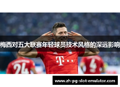 梅西对五大联赛年轻球员技术风格的深远影响 梅西对五大联赛年轻球员技术风格的深远影响
