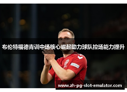 布伦特福德青训中场核心崛起助力球队控场能力提升