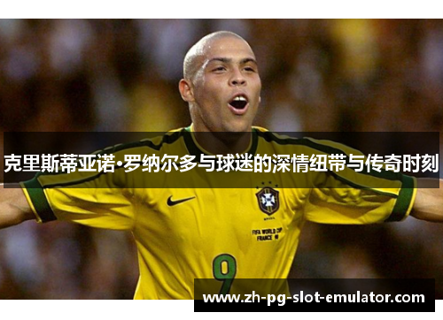 克里斯蒂亚诺·罗纳尔多与球迷的深情纽带与传奇时刻 克里斯蒂亚诺·罗纳尔多与球迷的深情纽带与传奇时刻