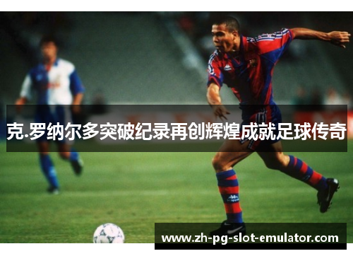 克.罗纳尔多突破纪录再创辉煌成就足球传奇 克.罗纳尔多突破纪录再创辉煌成就足球传奇